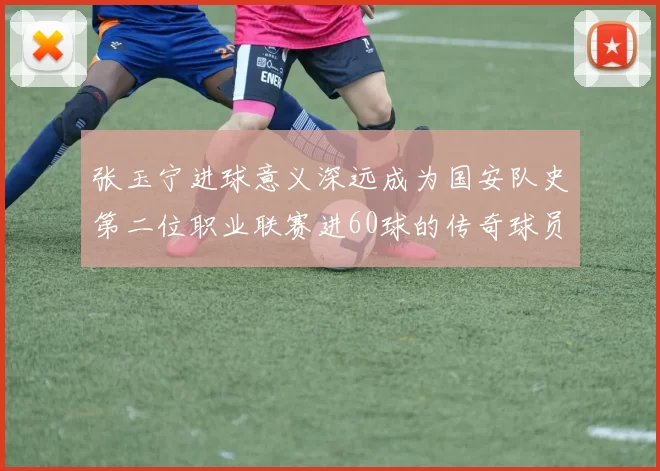 张玉宁进球意义深远成为国安队史第二位职业联赛进60球的传奇球员