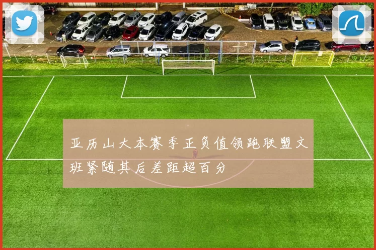 亚历山大本赛季正负值领跑联盟文班紧随其后差距超百分