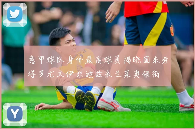意甲球队身价最高球员揭晓国米劳塔罗尤文伊尔迪兹米兰莱奥领衔