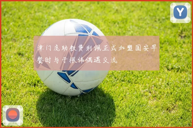 津门虎助教费利佩正式加盟国安早餐时与于根伟偶遇交流