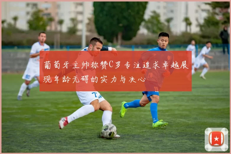 葡萄牙主帅称赞C罗专注追求卓越展现年龄无碍的实力与决心