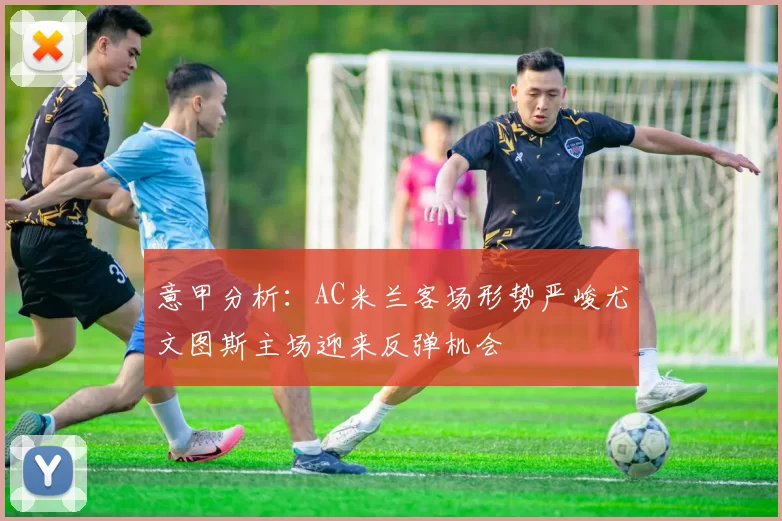 意甲分析：AC米兰客场形势严峻尤文图斯主场迎来反弹机会