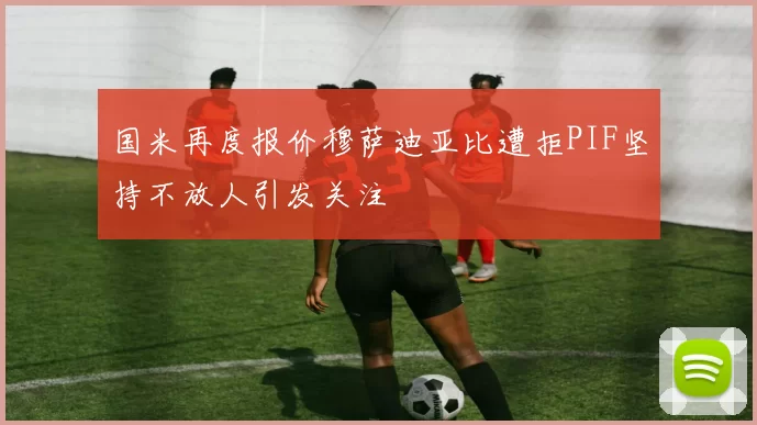 国米再度报价穆萨迪亚比遭拒PIF坚持不放人引发关注
