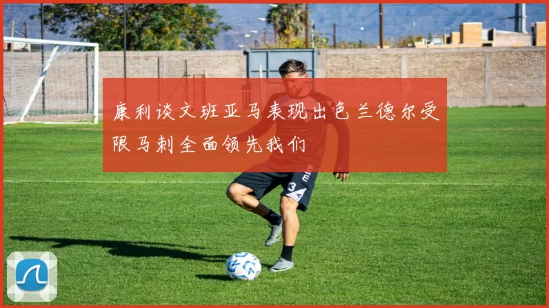 康利谈文班亚马表现出色兰德尔受限马刺全面领先我们