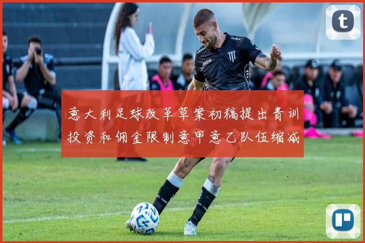 意大利足球改革草案初稿提出青训投资和佣金限制意甲意乙队伍缩减至18队