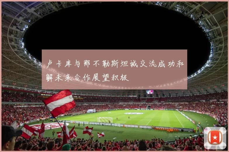 卢卡库与那不勒斯坦诚交流成功和解未来合作展望积极