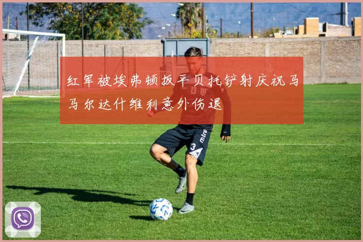 红军被埃弗顿扳平贝托铲射庆祝马马尔达什维利意外伤退