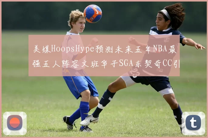 美媒HoopsHype预测未来五年NBA最强五人阵容文班华子SGA东契奇CC引发热议