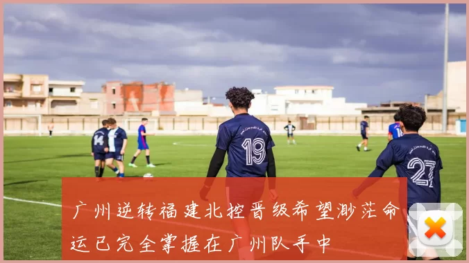 广州逆转福建北控晋级希望渺茫命运已完全掌握在广州队手中