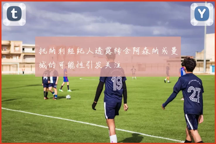 托纳利经纪人透露转会阿森纳或曼城的可能性引发关注