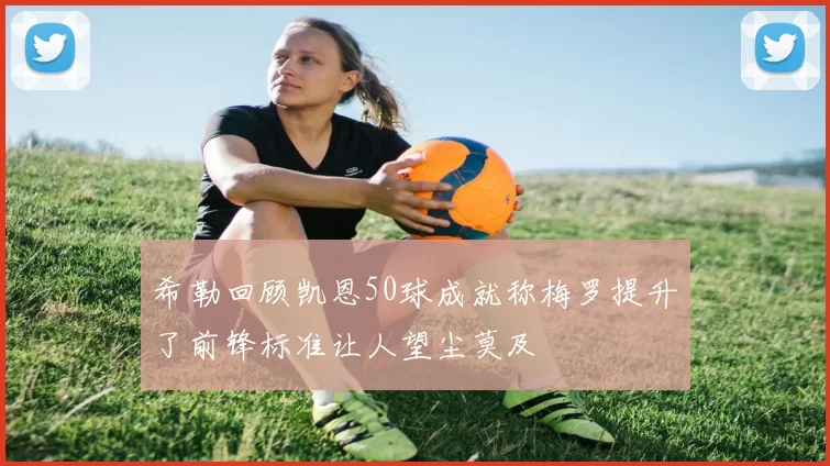希勒回顾凯恩50球成就称梅罗提升了前锋标准让人望尘莫及