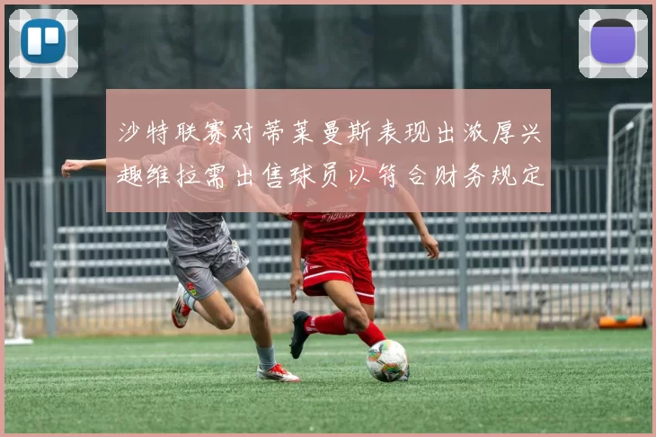 沙特联赛对蒂莱曼斯表现出浓厚兴趣维拉需出售球员以符合财务规定